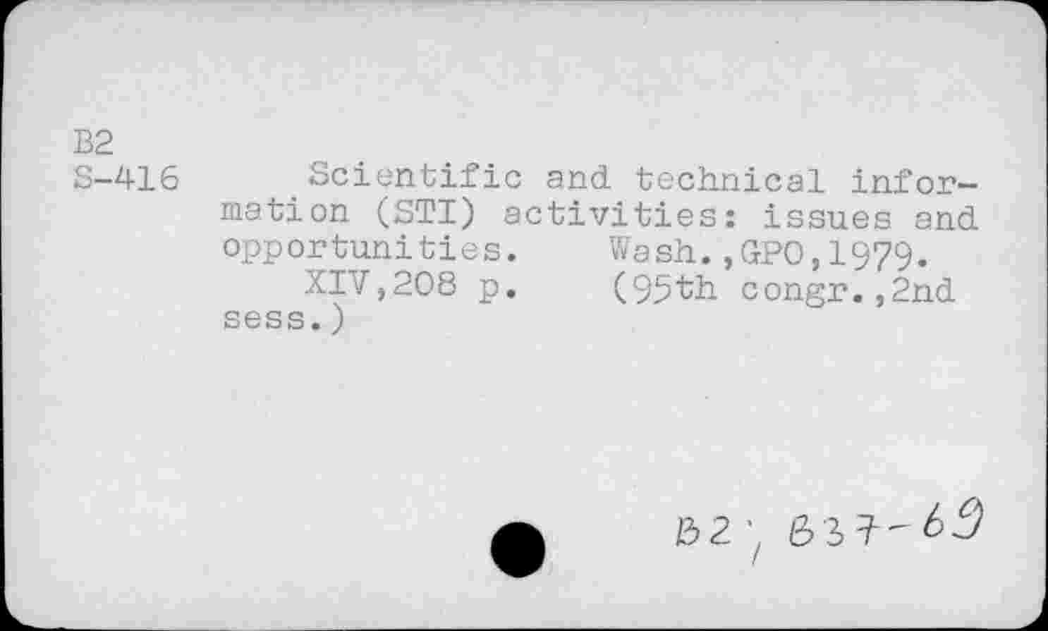 ﻿Scientific and technical information (STI) activities: issues and opportunities. Wash.,GPO,1979.
XIV,208 p. (95th congr.,2nd sess.)
02 ’z